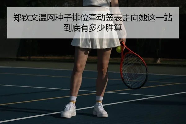 郑钦文温网种子排位牵动签表走向她这一站到底有多少胜算